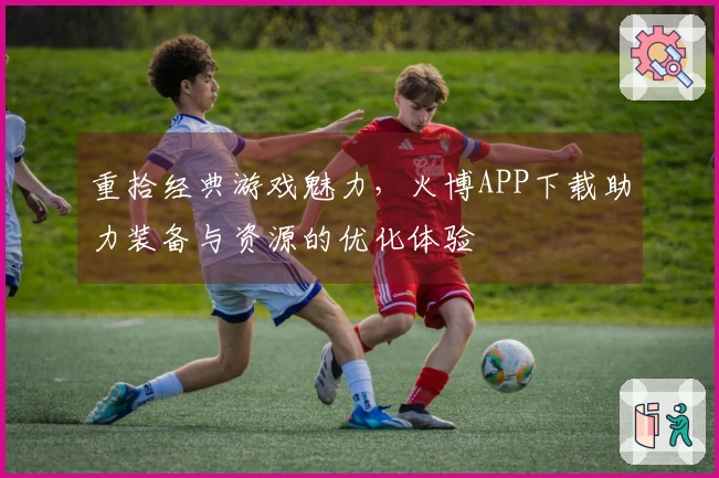 重拾经典游戏魅力，火博APP下载助力装备与资源的优化体验